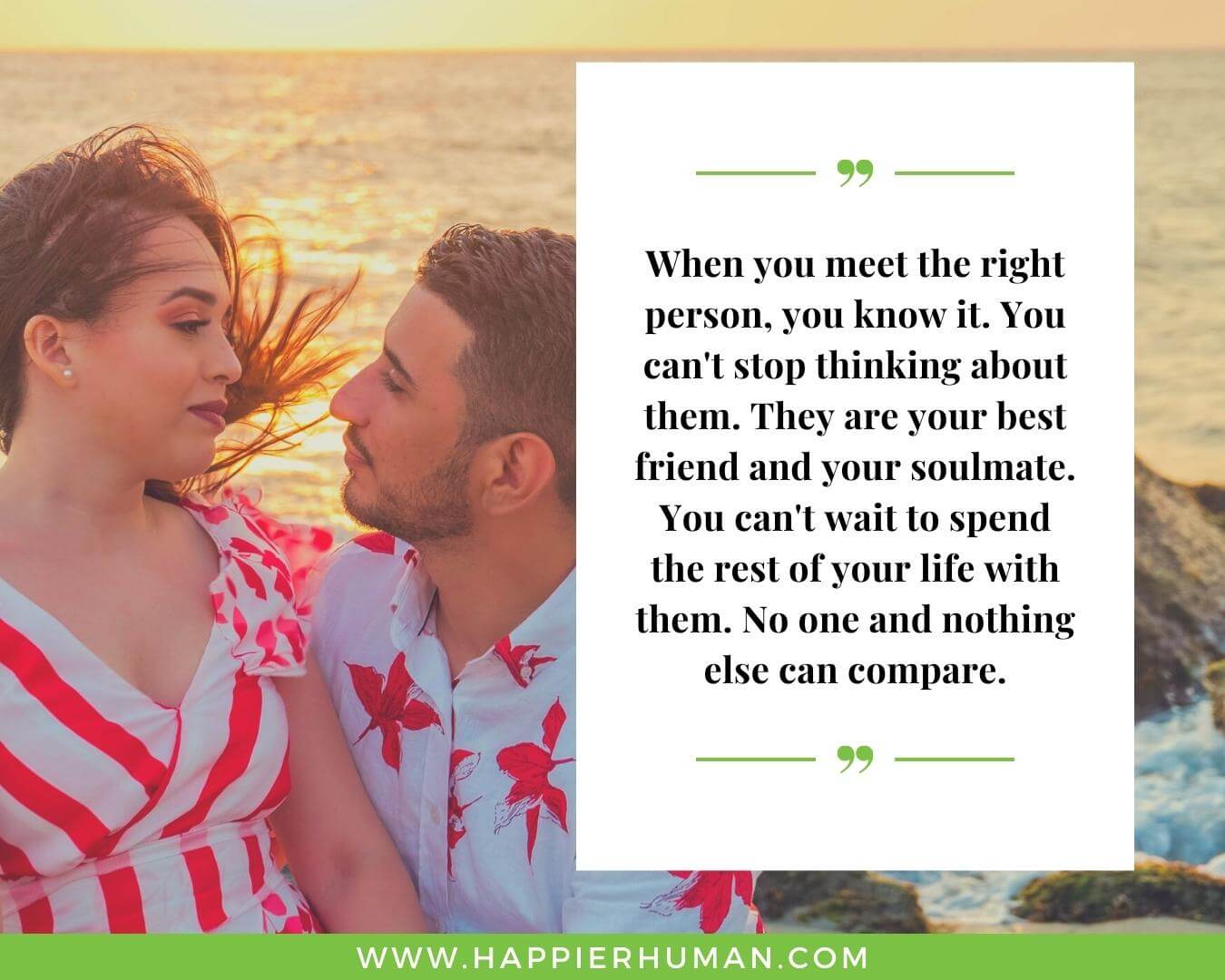 Unconditional Love Quotes for Her - “When you meet the right person, you know it. You can't stop thinking about them. They are your best friend and your soulmate. You can't wait to spend the rest of your life with them. No one and nothing else can compare.”