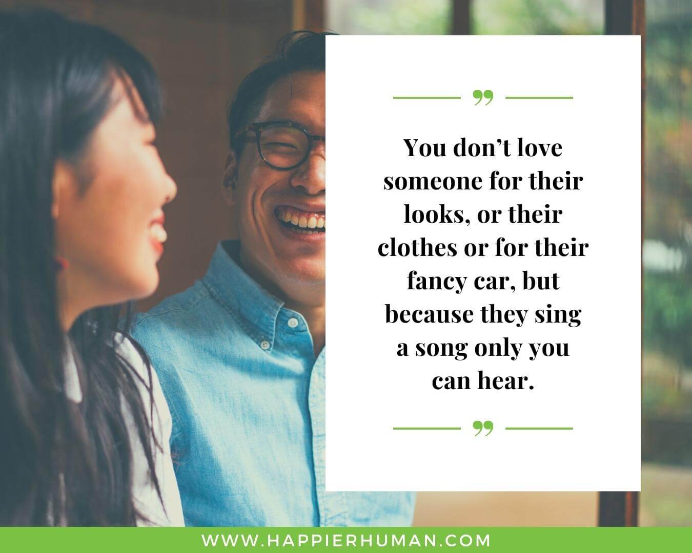Unconditional Love Quotes for Her - “You don’t love someone for their looks, or their clothes or for their fancy car, but because they sing a song only you can hear.”