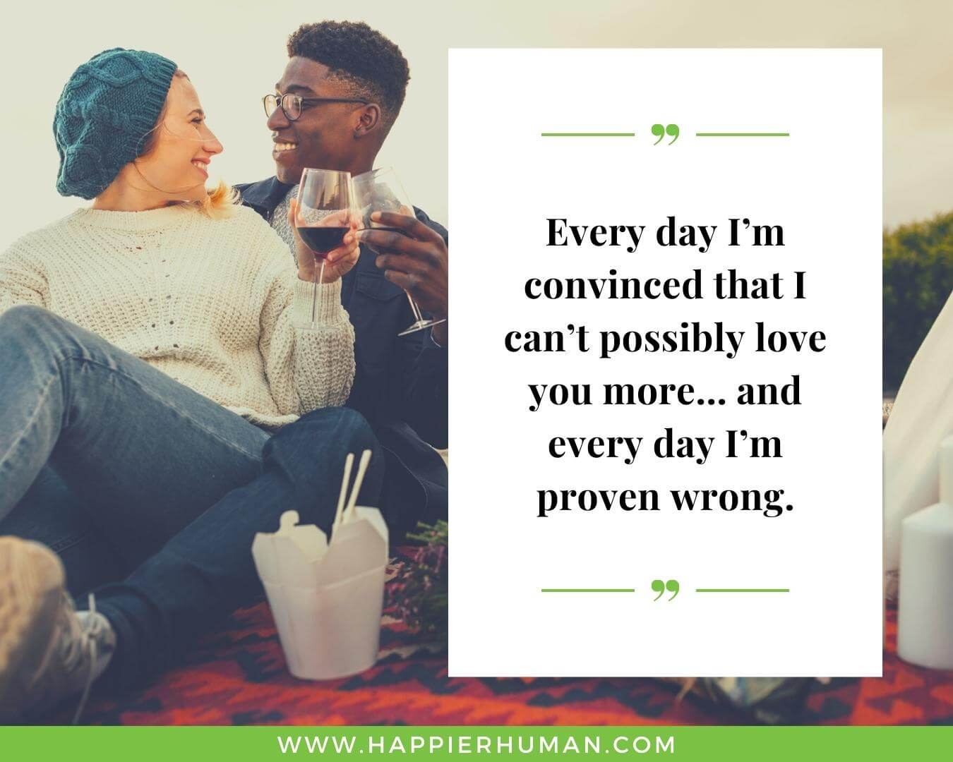 Unconditional Love Quotes for Her - “Every day I’m convinced that I can’t possibly love you more… and every day I’m proven wrong.”