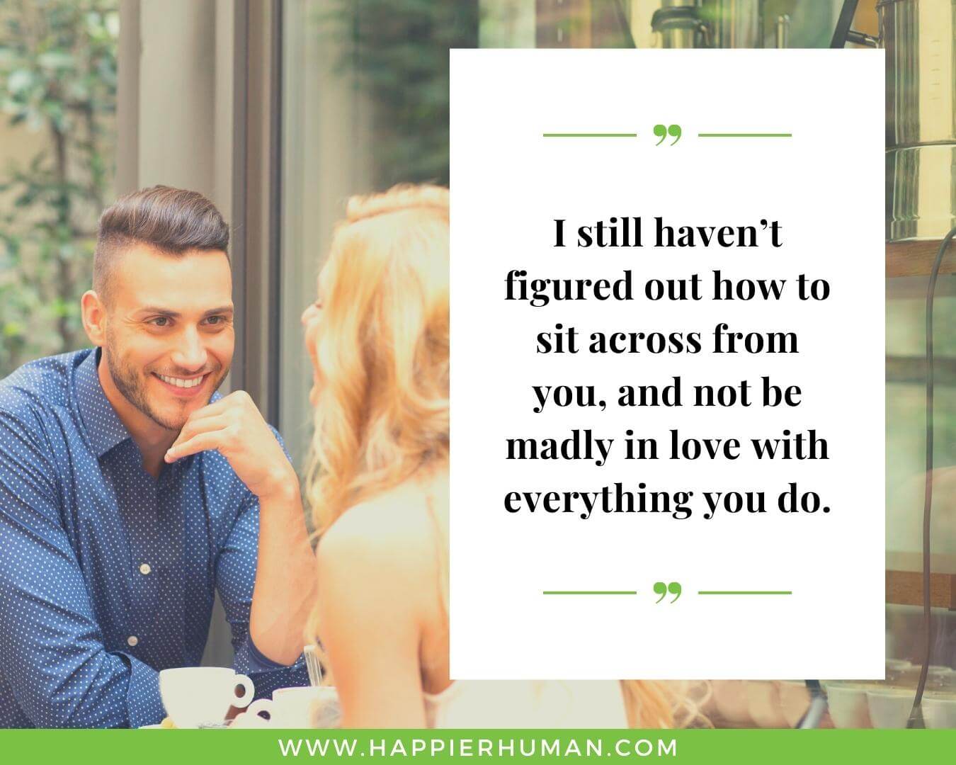 Unconditional Love Quotes for Her - “I still haven’t figured out how to sit across from you, and not be madly in love with everything you do.”