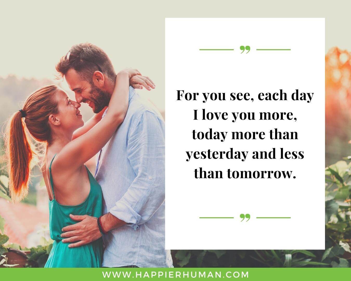 Unconditional Love Quotes for Her - “For you see, each day I love you more, today more than yesterday and less than tomorrow.”