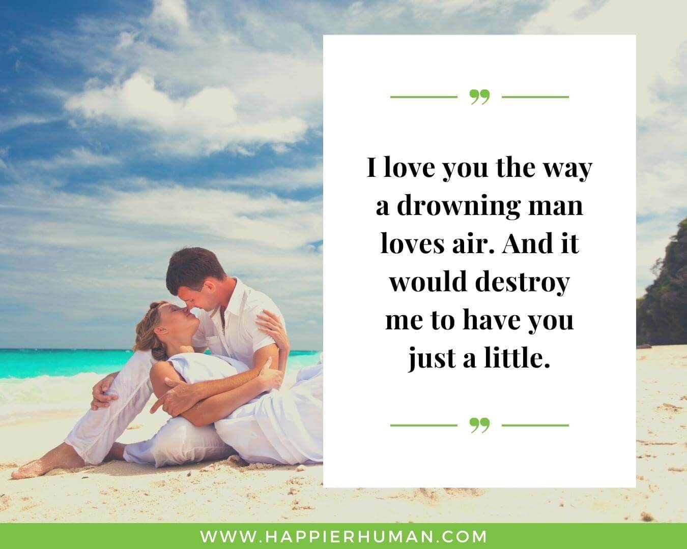 Unconditional Love Quotes for Her - “I love you the way a drowning man loves air. And it would destroy me to have you just a little.”
