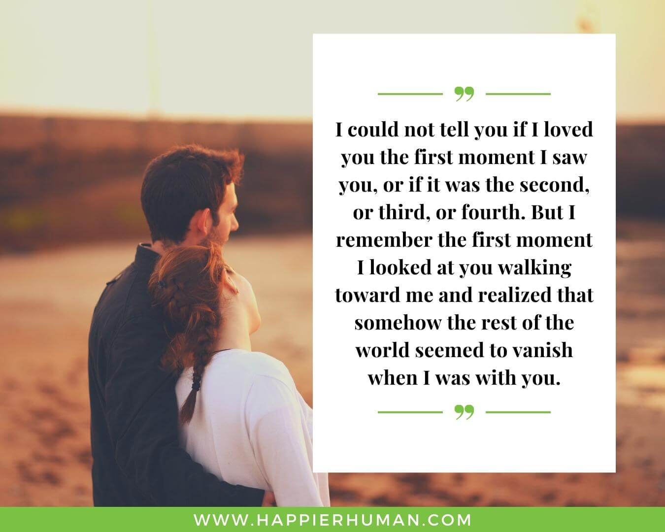 Strong relationship quotes - “I could not tell you if I loved you the first moment I saw you, or if it was the second, or third, or fourth. But I remember the first moment I looked at you walking toward me and realized that somehow the rest of the world seemed to vanish when I was with you.”