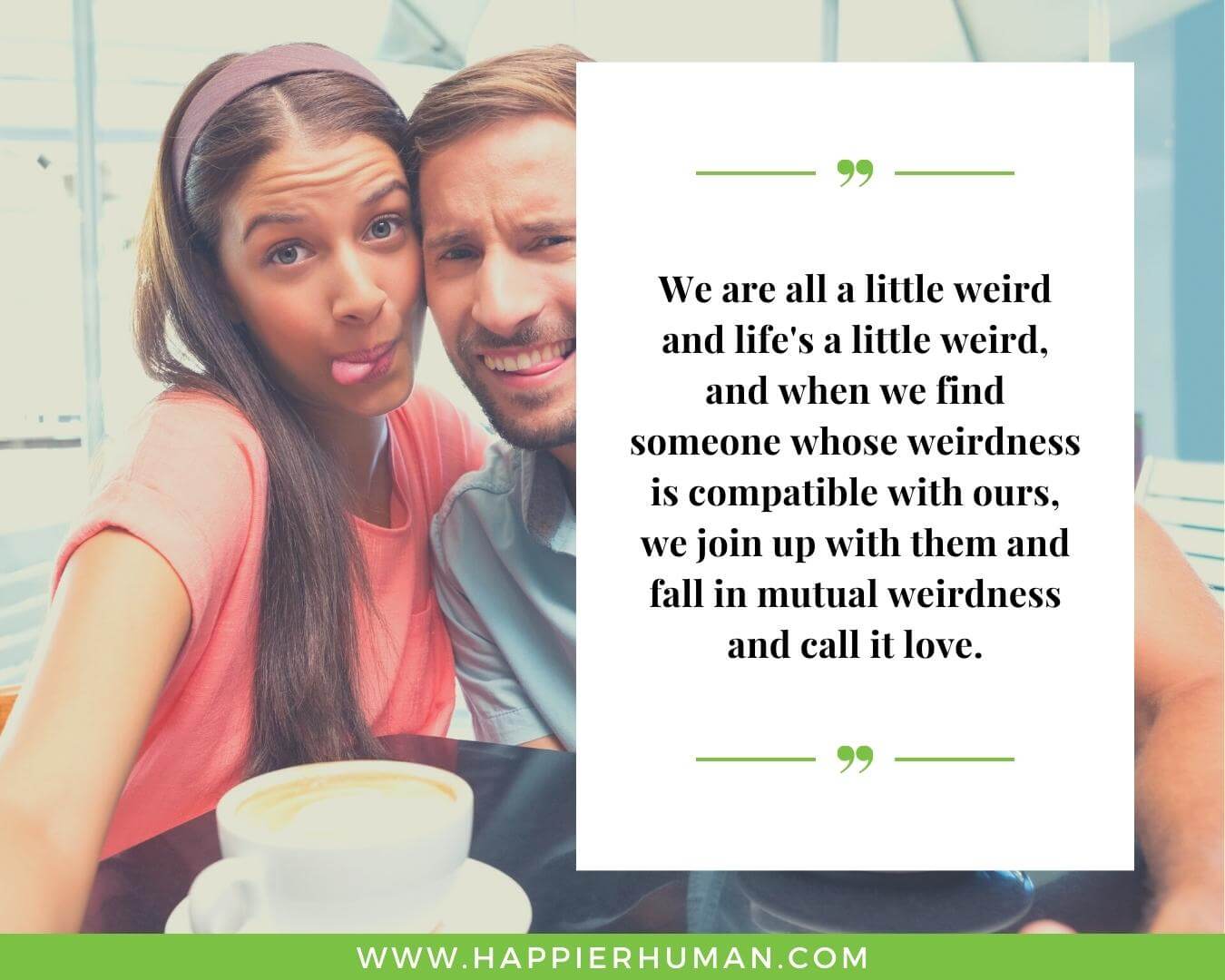 Real love quotes for Her - “We are all a little weird and life's a little weird, and when we find someone whose weirdness is compatible with ours, we join up with them and fall in mutual weirdness and call it love.”