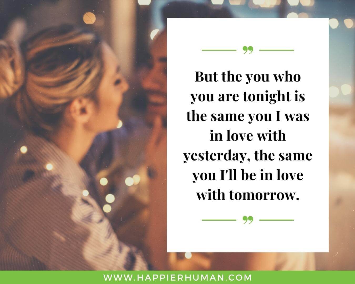 Quotes about love and relationships - “But the you who you are tonight is the same you I was in love with yesterday, the same you I'll be in love with tomorrow.”
