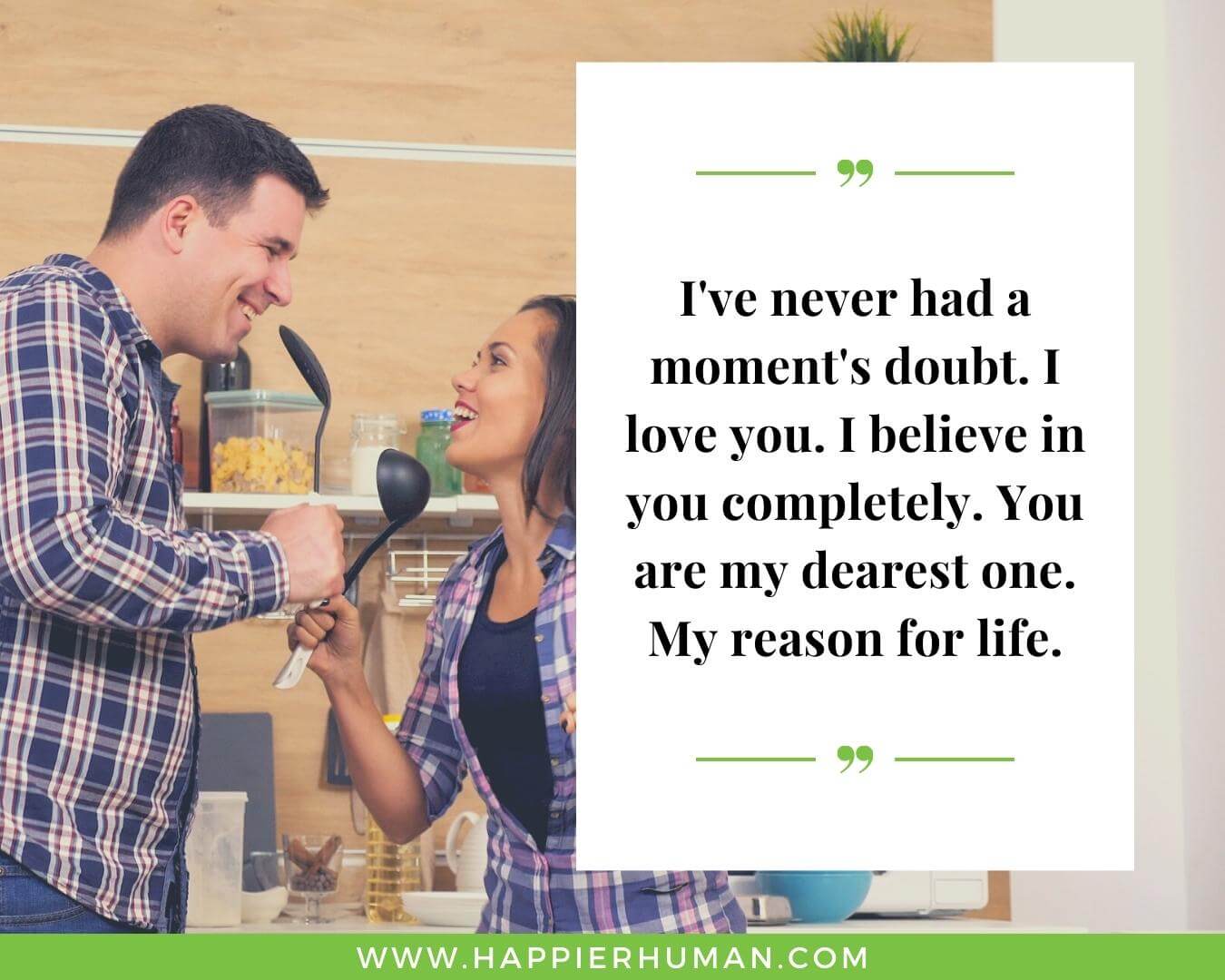 Unconditional Love Quotes for Her - “I've never had a moment's doubt. I love you. I believe in you completely. You are my dearest one. My reason for life.”