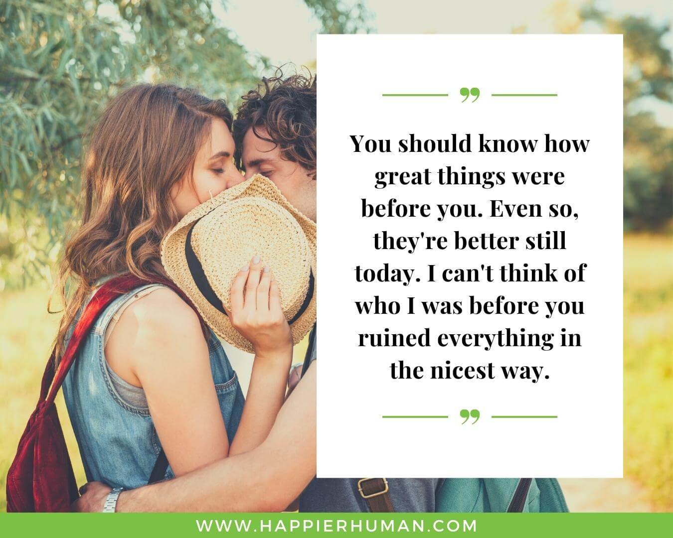 Unconditional Love Quotes for Her - “You should know how great things were before you. Even so, they're better still today. I can't think of who I was before you ruined everything in the nicest way.”