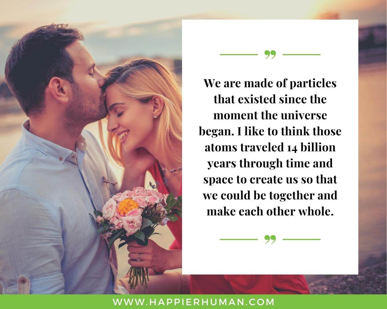 Unconditional Love Quotes for Her - “We are made of particles that existed since the moment the universe began. I like to think those atoms traveled 14 billion years through time and space to create us so that we could be together and make each other whole.”