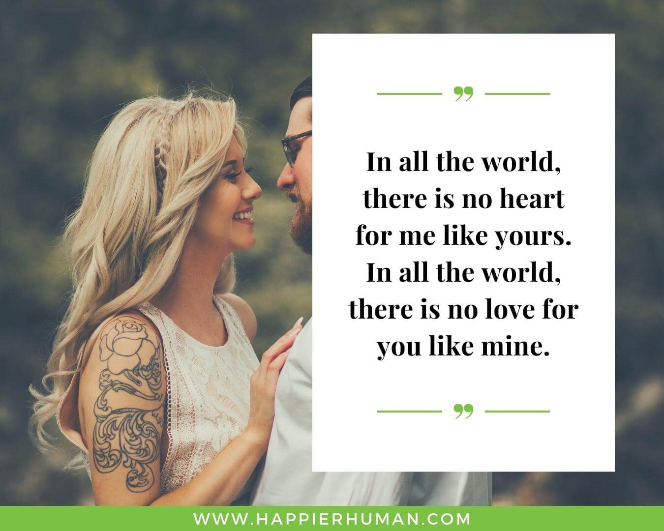 Unconditional Love Quotes for Her - “In all the world, there is no heart for me like yours. In all the world, there is no love for you like mine.”