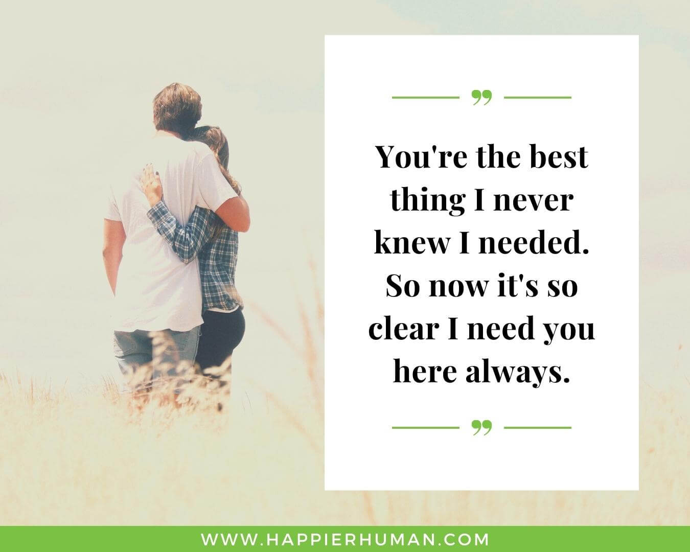 Unconditional Love Quotes for Her - “You're the best thing I never knew I needed. So now it's so clear I need you here always.”