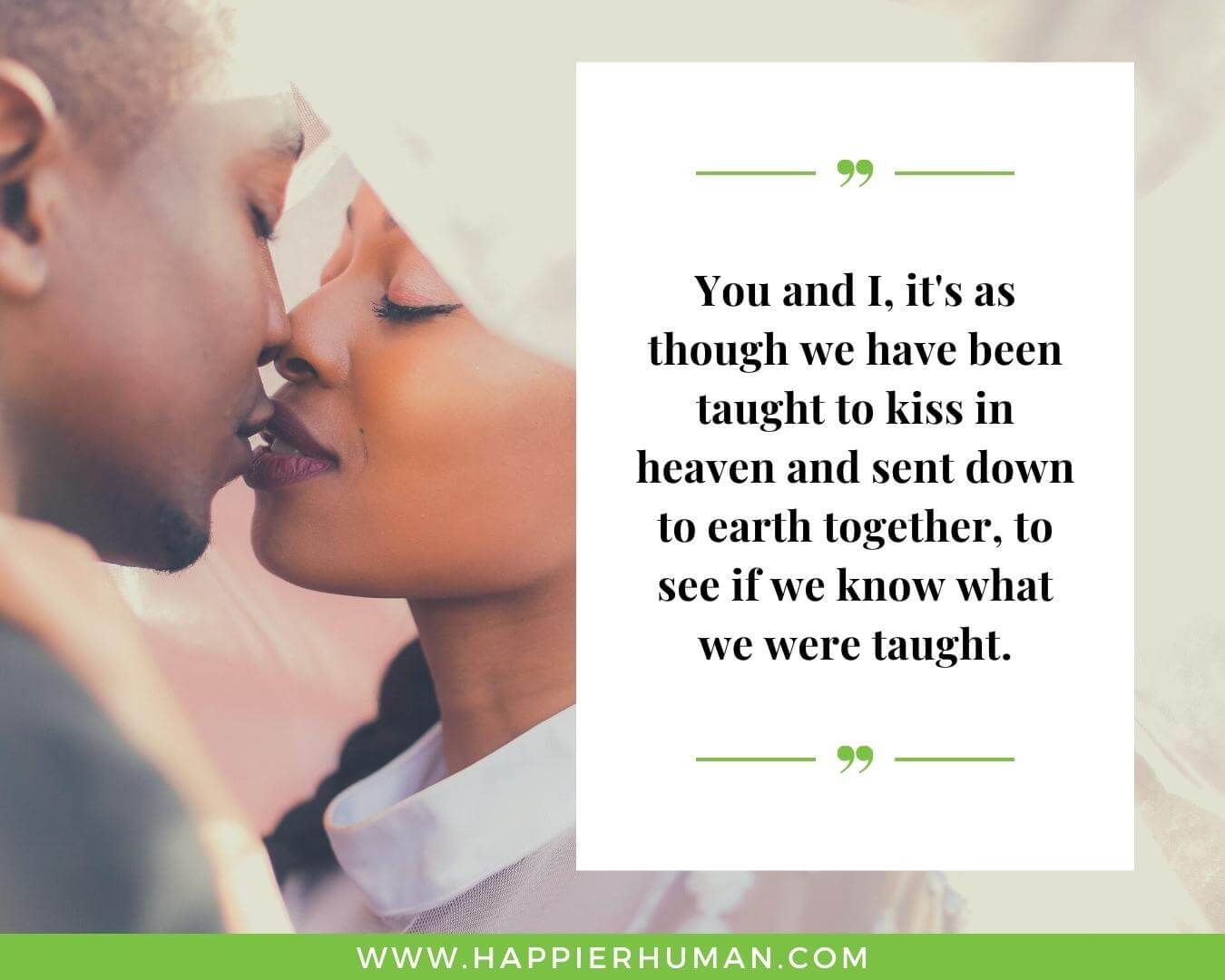 Unconditional Love Quotes for Her - “You and I, it's as though we have been taught to kiss in heaven and sent down to earth together, to see if we know what we were taught.”