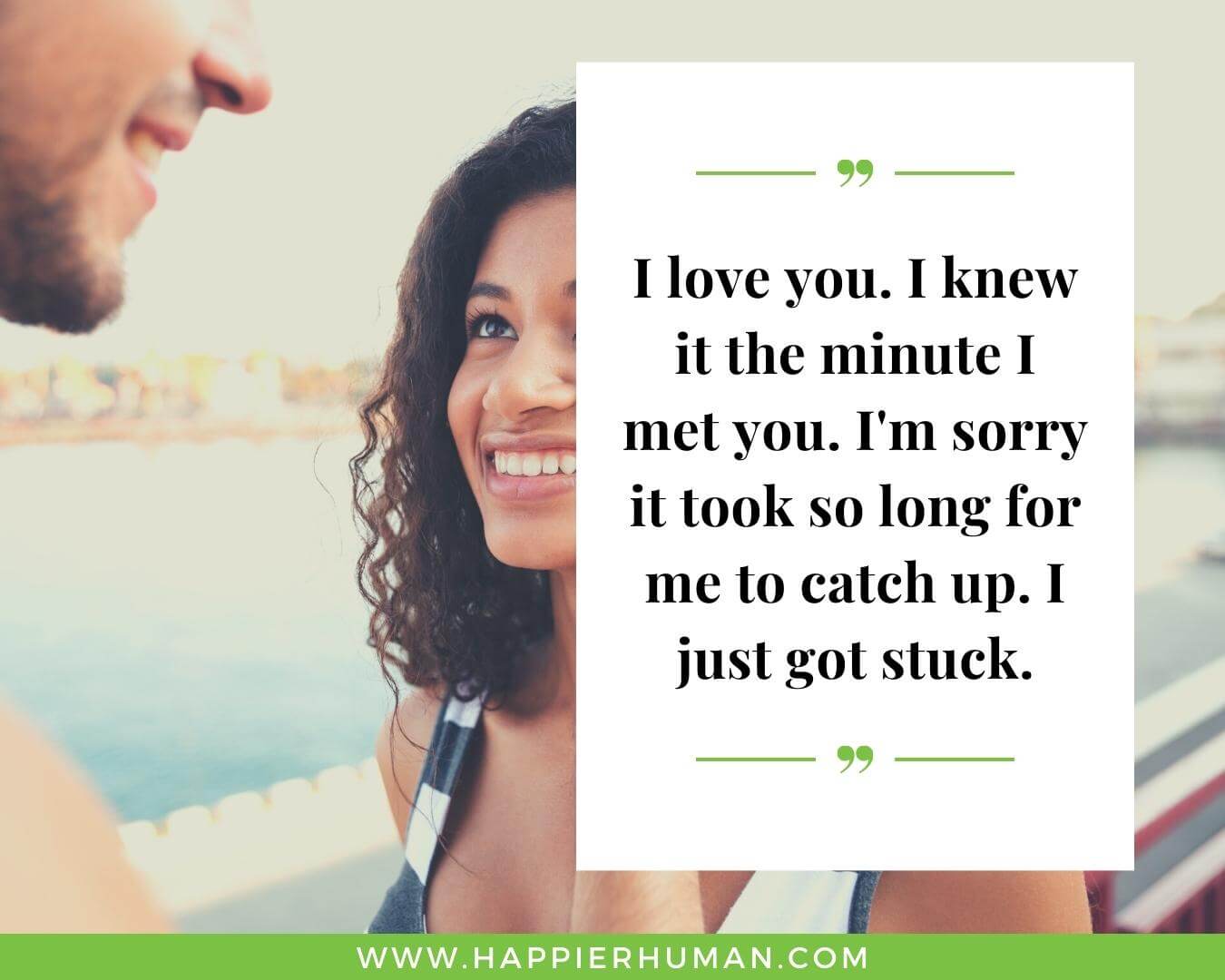 Unconditional Love Quotes for Her - “I love you. I knew it the minute I met you. I'm sorry it took so long for me to catch up. I just got stuck.”
