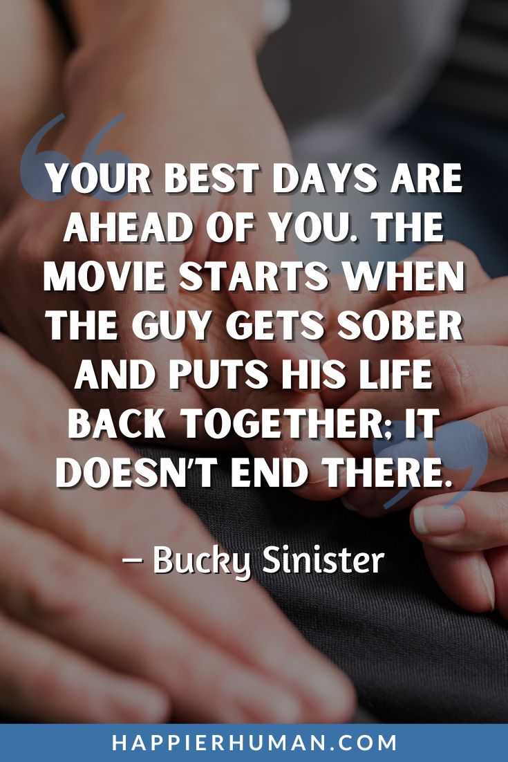 Addiction Quotes - “Your best days are ahead of you. The movie starts when the guy gets sober and puts his life back together; it doesn’t end there.” - Bucky Sinister | inspirational sobriety quotes | fighting addiction messages | quotes about healing
